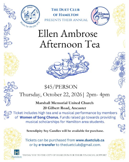 The Duet Club of Hamilton presents their annual Ellen Ambrose Afternoon Tea. $45/person. Thursday, October 22, 2026 | 2pm - 4pm. Marshall Memorial United Church, 20 Gilbert Road, Ancaster. Ticket includes high tea and a musical performance by members of Women of Song Chorus. Funds raised go towards providing musical scholarships for Hamilton area students. Serendipity Soy Candles will be available for purchase. Tickets can be purchased from www.duetclub.ca or by e-transfer to theduetclub@gmail.com. Thank you to the City of Hamilton for their financial support.